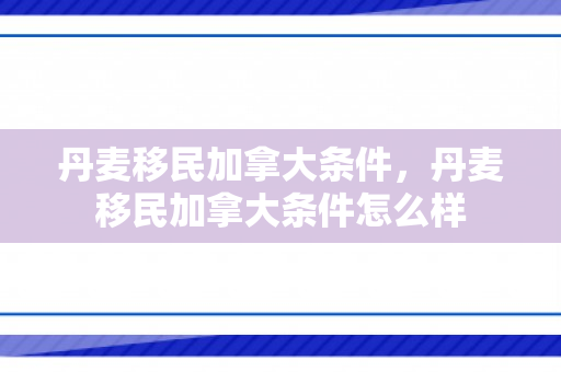 丹麦移民加拿大条件，丹麦移民加拿大条件怎么样