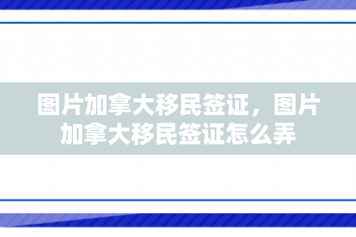 图片加拿大移民签证，图片加拿大移民签证怎么弄
