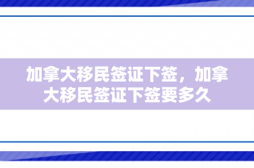 加拿大移民签证下签，加拿大移民签证下签要多久