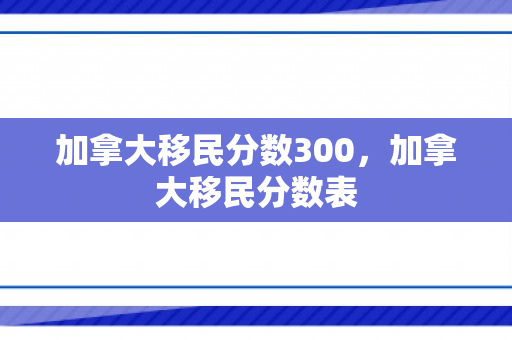 加拿大移民分数300，加拿大移民分数表