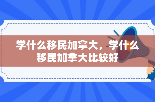 学什么移民加拿大，学什么移民加拿大比较好