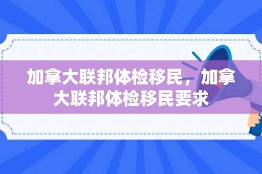 加拿大联邦体检移民，加拿大联邦体检移民要求