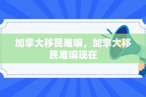 加拿大移民难嘛，加拿大移民难嘛现在