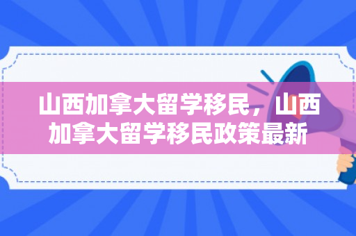 山西加拿大留学移民，山西加拿大留学移民政策最新