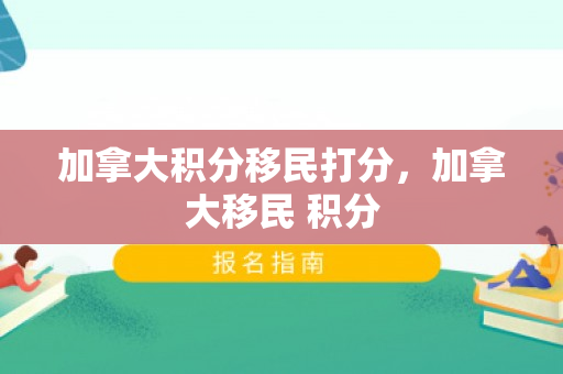 加拿大积分移民打分，加拿大移民 积分