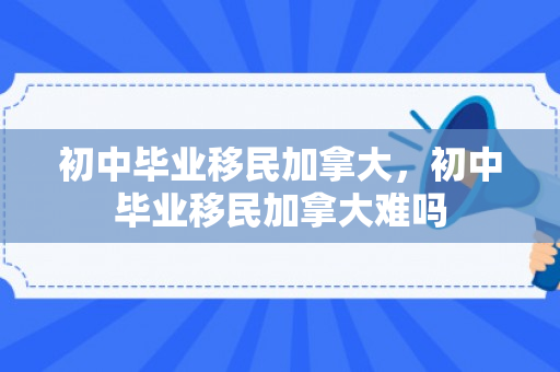 初中毕业移民加拿大，初中毕业移民加拿大难吗