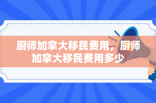厨师加拿大移民费用，厨师加拿大移民费用多少