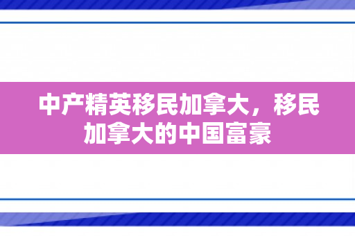 中产精英移民加拿大，移民加拿大的中国富豪