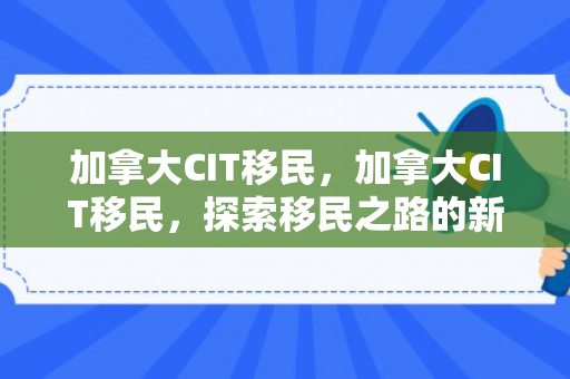 加拿大CIT移民，加拿大CIT移民，探索移民之路的新机遇