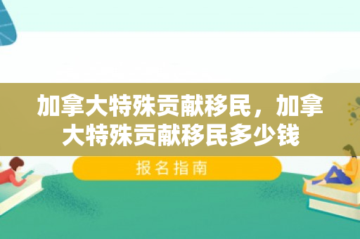 加拿大特殊贡献移民，加拿大特殊贡献移民多少钱