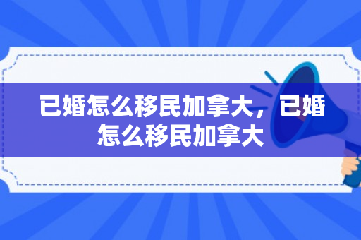 已婚怎么移民加拿大，已婚怎么移民加拿大