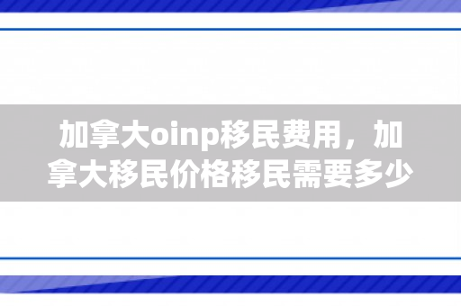 加拿大oinp移民费用，加拿大移民价格移民需要多少钱