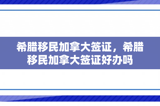 希腊移民加拿大签证，希腊移民加拿大签证好办吗