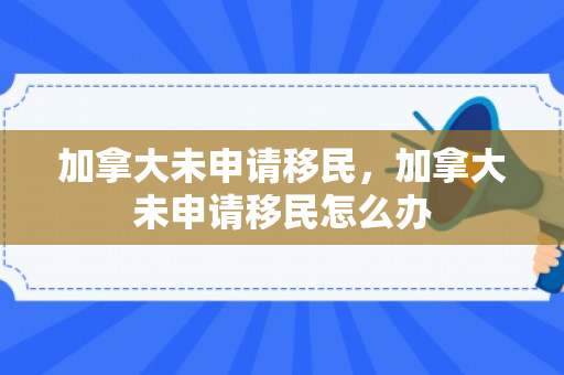 加拿大未申请移民，加拿大未申请移民怎么办