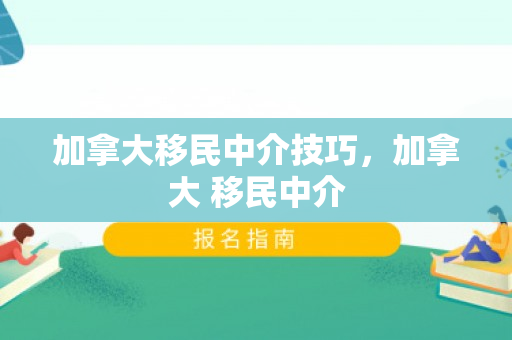 加拿大移民中介技巧，加拿大 移民中介
