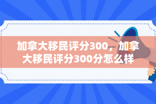 加拿大移民评分300，加拿大移民评分300分怎么样
