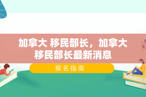 加拿大 移民部长，加拿大移民部长最新消息