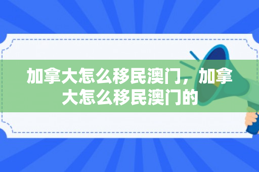 加拿大怎么移民澳门，加拿大怎么移民澳门的