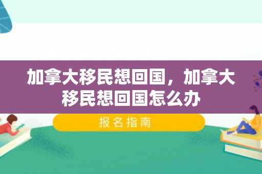 加拿大移民想回国，加拿大移民想回国怎么办