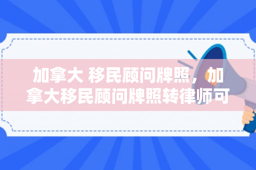 加拿大 移民顾问牌照，加拿大移民顾问牌照转律师可以吗