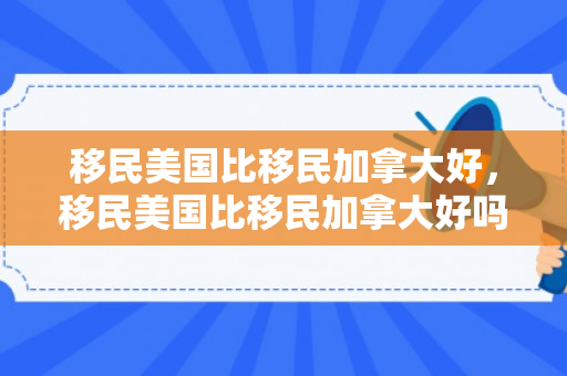 移民美国比移民加拿大好，移民美国比移民加拿大好吗