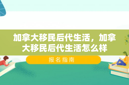加拿大移民后代生活，加拿大移民后代生活怎么样