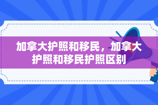 加拿大护照和移民，加拿大护照和移民护照区别