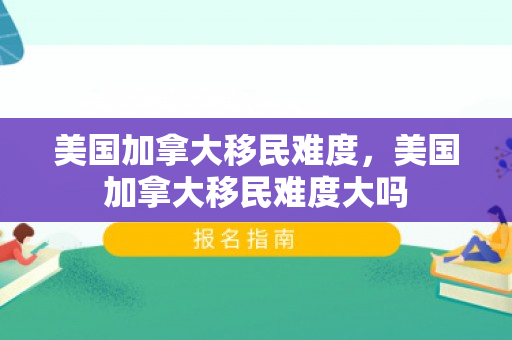 美国加拿大移民难度，美国加拿大移民难度大吗