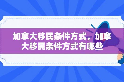 加拿大移民条件方式，加拿大移民条件方式有哪些