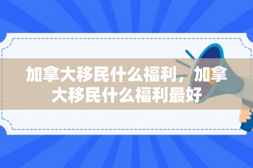 加拿大移民什么福利，加拿大移民什么福利最好