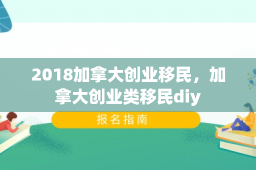 2018加拿大创业移民，加拿大创业类移民diy