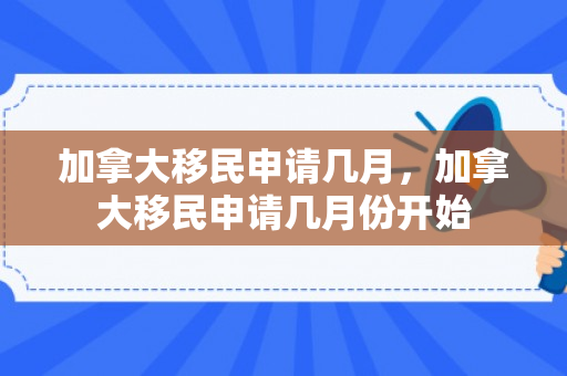 加拿大移民申请几月，加拿大移民申请几月份开始