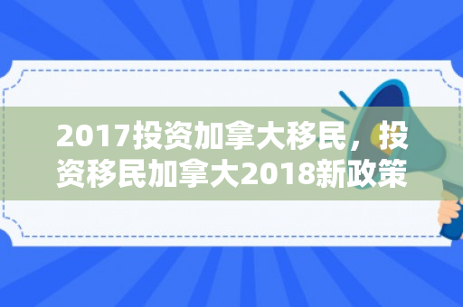 2017投资加拿大移民，投资移民加拿大2018新政策