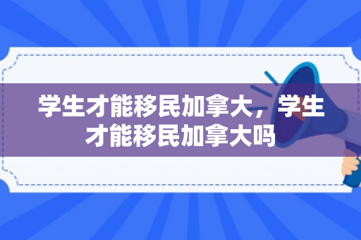 学生才能移民加拿大，学生才能移民加拿大吗