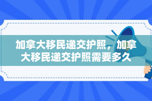 加拿大移民递交护照，加拿大移民递交护照需要多久