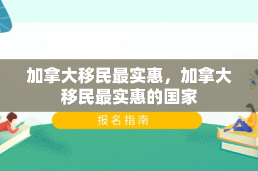 加拿大移民最实惠，加拿大移民最实惠的国家