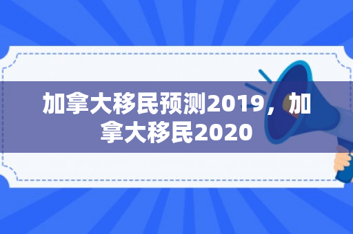 加拿大移民预测2019，加拿大移民2020