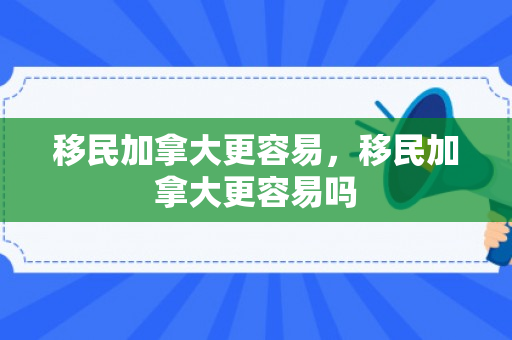 移民加拿大更容易，移民加拿大更容易吗