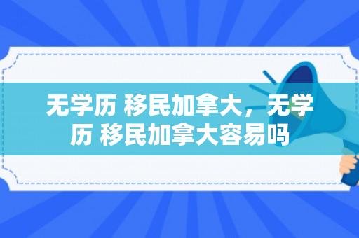 无学历 移民加拿大，无学历 移民加拿大容易吗