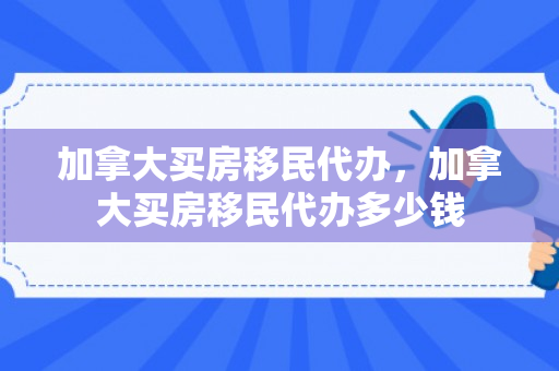 加拿大买房移民代办，加拿大买房移民代办多少钱