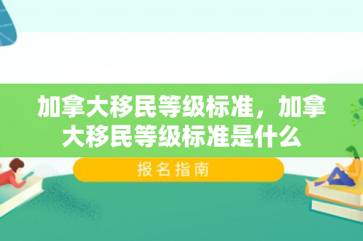 加拿大移民等级标准，加拿大移民等级标准是什么