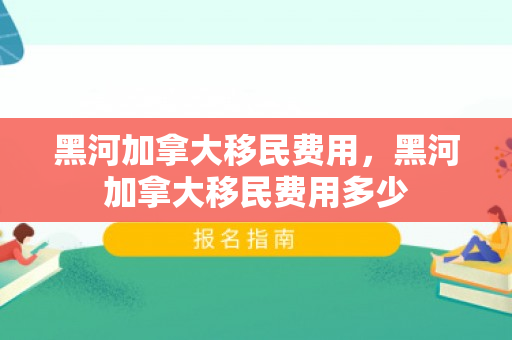 黑河加拿大移民费用，黑河加拿大移民费用多少