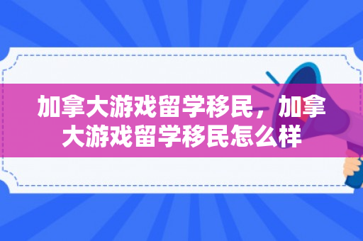 加拿大游戏留学移民，加拿大游戏留学移民怎么样