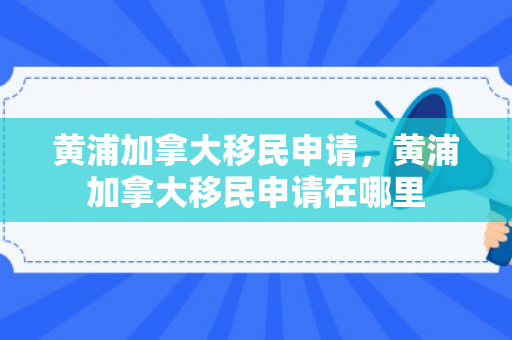 黄浦加拿大移民申请，黄浦加拿大移民申请在哪里