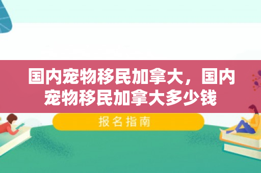 国内宠物移民加拿大，国内宠物移民加拿大多少钱
