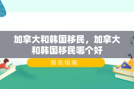 加拿大和韩国移民，加拿大和韩国移民哪个好