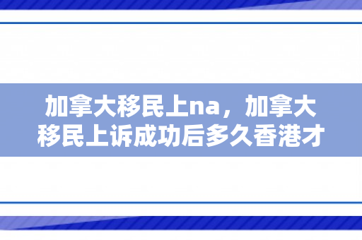 加拿大移民上na，加拿大移民上诉成功后多久香港才会重新开档案