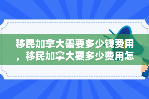 移民加拿大需要多少钱费用，移民加拿大要多少费用怎么样