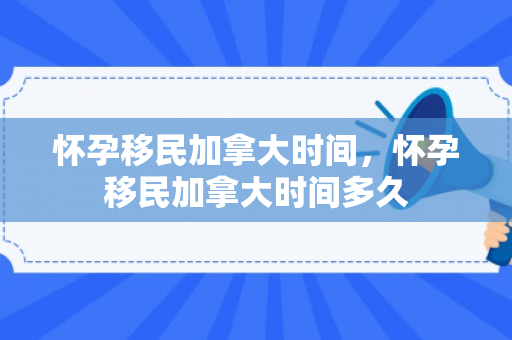 怀孕移民加拿大时间，怀孕移民加拿大时间多久