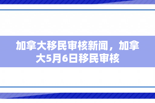 加拿大移民审核新闻，加拿大5月6日移民审核